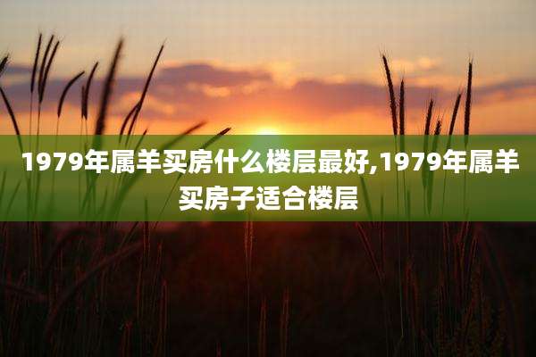1979年属羊买房什么楼层最好,1979年属羊买房子适合楼层