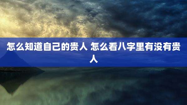 怎么知道自己的贵人 怎么看八字里有没有贵人