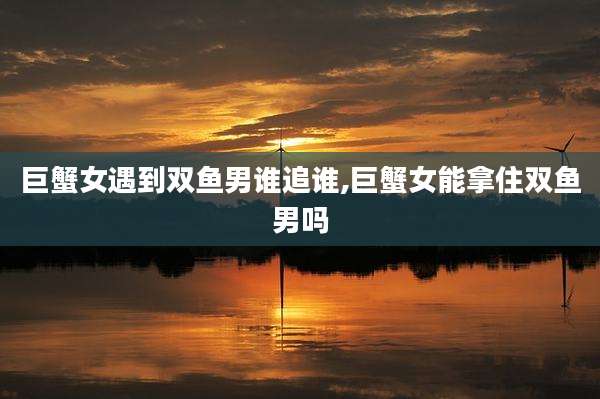 巨蟹女遇到双鱼男谁追谁,巨蟹女能拿住双鱼男吗
