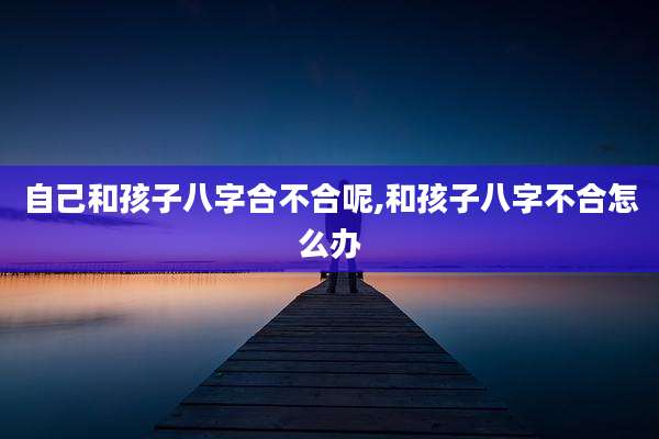 自己和孩子八字合不合呢,和孩子八字不合怎么办