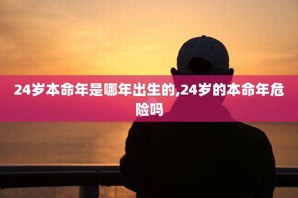 24岁本命年是哪年出生的,24岁的本命年危险吗