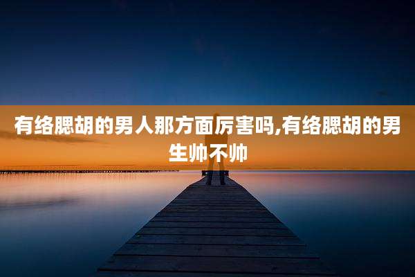 有络腮胡的男人那方面厉害吗,有络腮胡的男生帅不帅