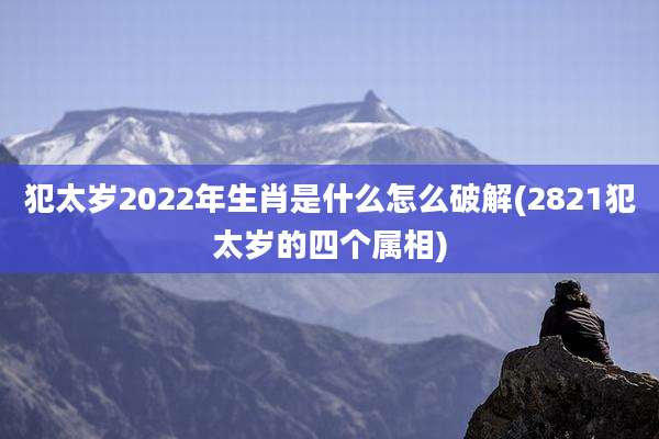 犯太岁2022年生肖是什么怎么破解(2821犯太岁的四个属相)