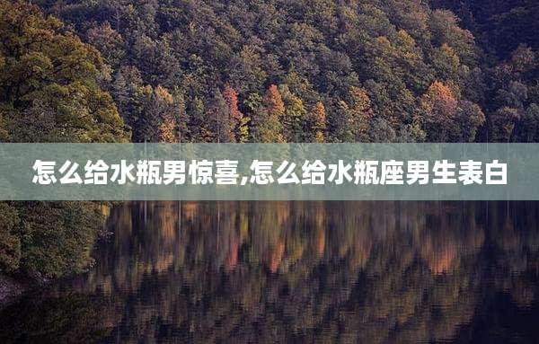怎么给水瓶男惊喜,怎么给水瓶座男生表白