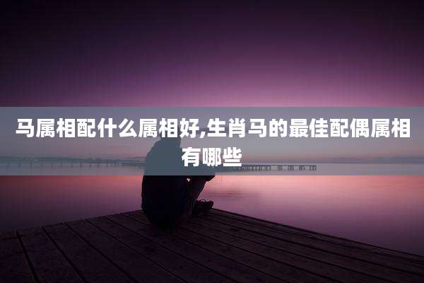 马属相配什么属相好,生肖马的最佳配偶属相有哪些