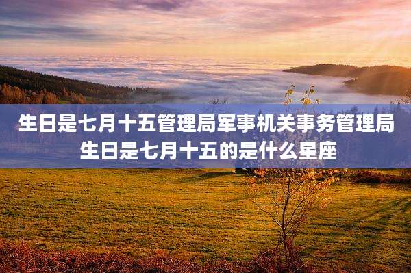 生日是七月十五管理局军事机关事务管理局 生日是七月十五的是什么星座