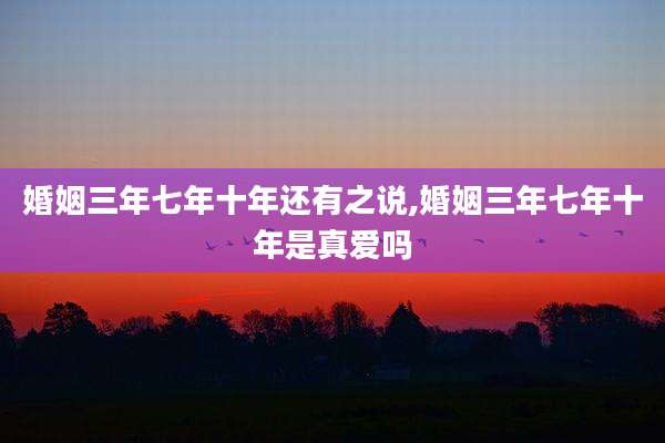 婚姻三年七年十年还有之说,婚姻三年七年十年是真爱吗