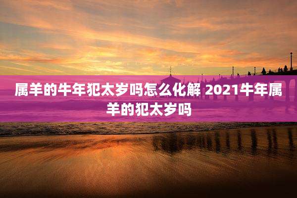 属羊的牛年犯太岁吗怎么化解 2021牛年属羊的犯太岁吗