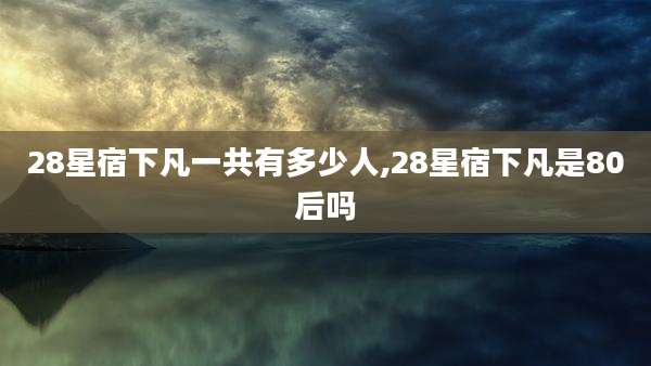 28星宿下凡一共有多少人,28星宿下凡是80后吗