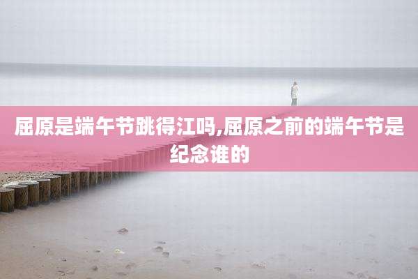 屈原是端午节跳得江吗,屈原之前的端午节是纪念谁的
