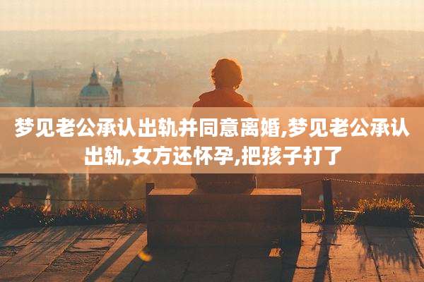 梦见老公承认出轨并同意离婚,梦见老公承认出轨,女方还怀孕,把孩子打了