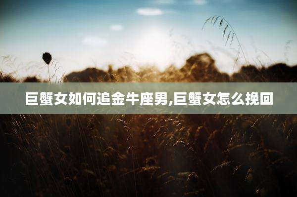 巨蟹女如何追金牛座男,巨蟹女怎么挽回