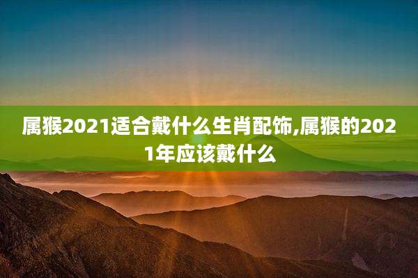 属猴2021适合戴什么生肖配饰,属猴的2021年应该戴什么