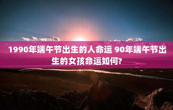 1990年端午节出生的人命运 90年端午节出生的女孩命运如何?