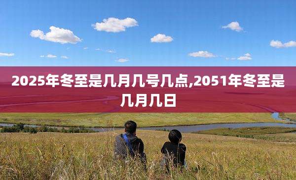 2025年冬至是几月几号几点,2051年冬至是几月几日