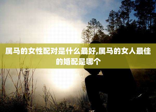 属马的女性配对是什么最好,属马的女人最佳的婚配是哪个