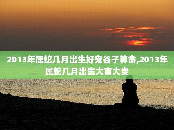 2013年属蛇几月出生好鬼谷子算命,2013年属蛇几月出生大富大贵