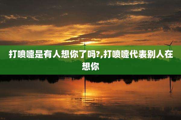 打喷嚏是有人想你了吗?,打喷嚏代表别人在想你