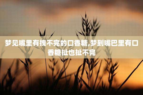 梦见嘴里有拽不完的口香糖,梦到嘴巴里有口香糖扯也扯不完