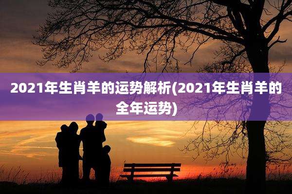 2021年生肖羊的运势解析(2021年生肖羊的全年运势)
