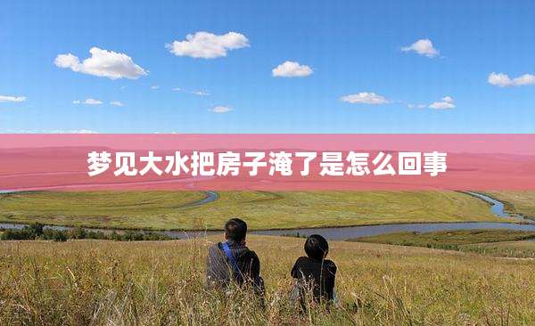 梦见大水把房子淹了是怎么回事