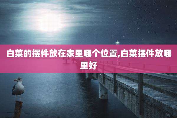 白菜的摆件放在家里哪个位置,白菜摆件放哪里好