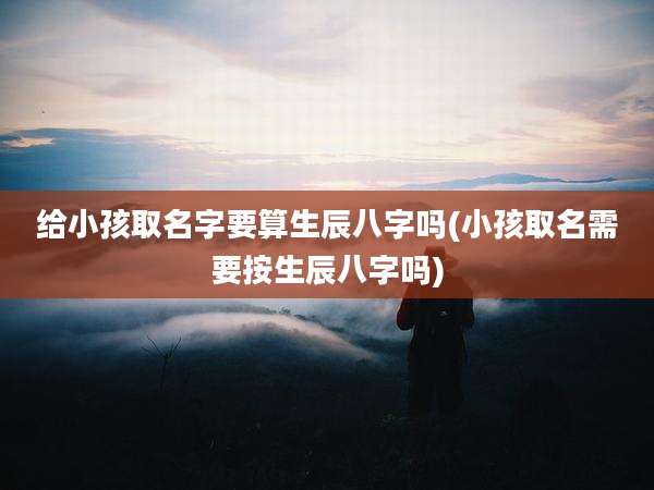 给小孩取名字要算生辰八字吗(小孩取名需要按生辰八字吗)