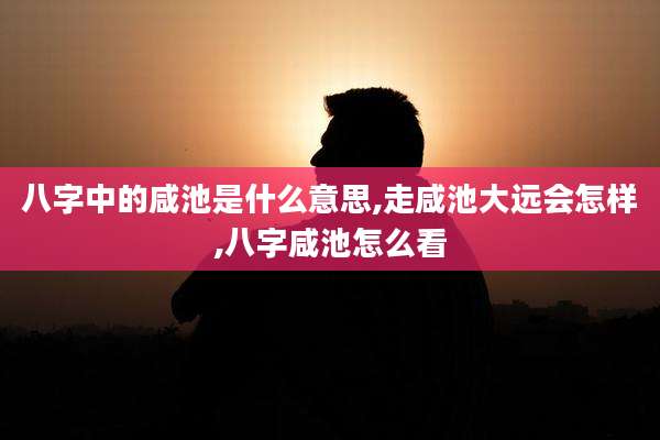 八字中的咸池是什么意思,走咸池大远会怎样,八字咸池怎么看