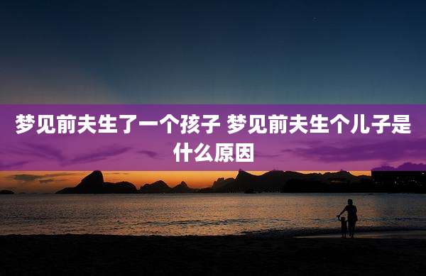 梦见前夫生了一个孩子 梦见前夫生个儿子是什么原因