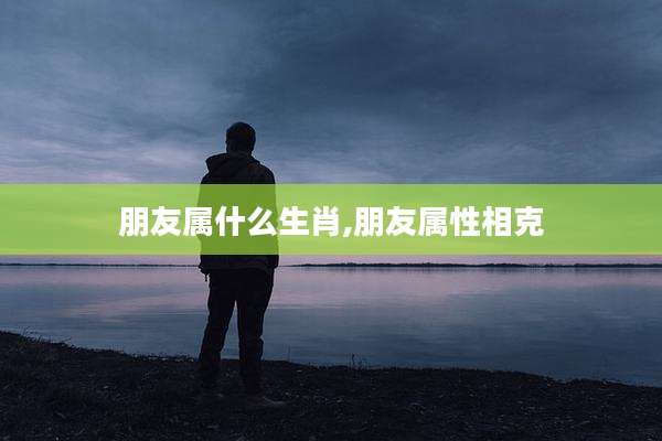 朋友属什么生肖,朋友属性相克