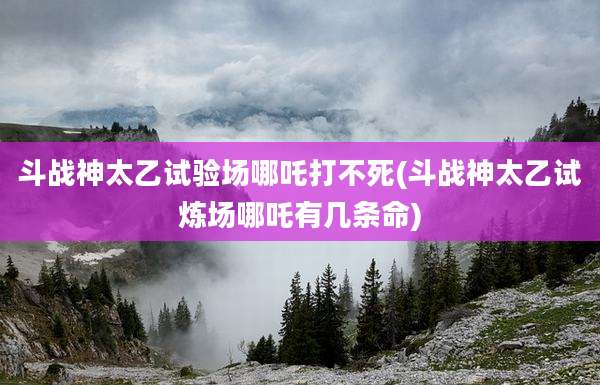 斗战神太乙试验场哪吒打不死(斗战神太乙试炼场哪吒有几条命)