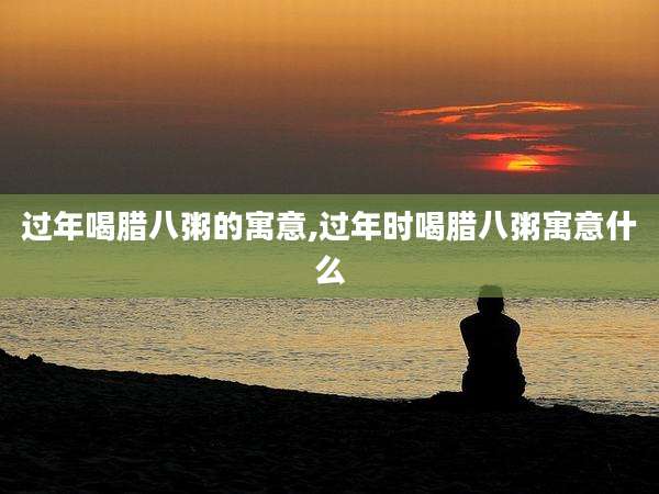 过年喝腊八粥的寓意,过年时喝腊八粥寓意什么