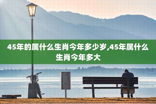 45年的属什么生肖今年多少岁,45年属什么生肖今年多大