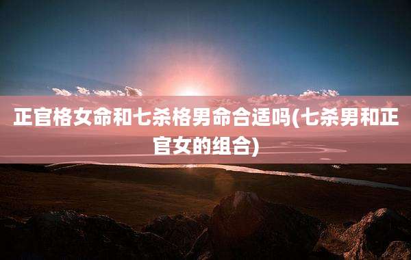 正官格女命和七杀格男命合适吗(七杀男和正官女的组合)