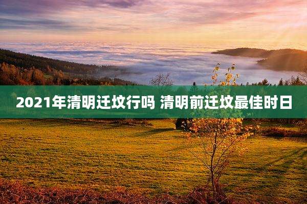 2021年清明迁坟行吗 清明前迁坟最佳时日
