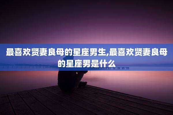 最喜欢贤妻良母的星座男生,最喜欢贤妻良母的星座男是什么