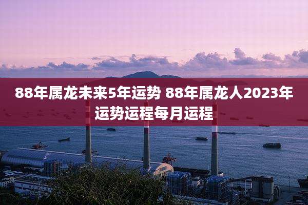 88年属龙未来5年运势 88年属龙人2023年运势运程每月运程