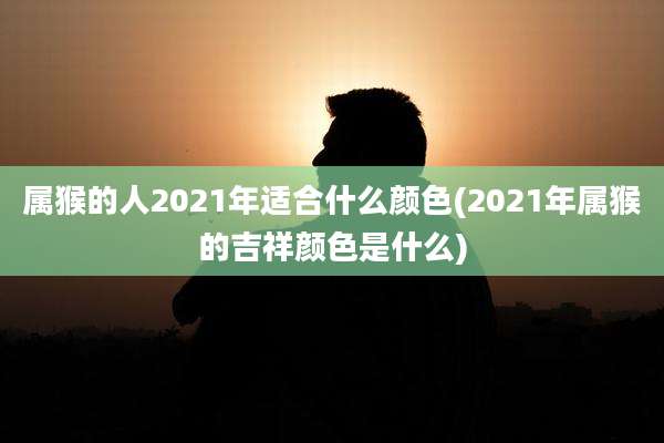 属猴的人2021年适合什么颜色(2021年属猴的吉祥颜色是什么)