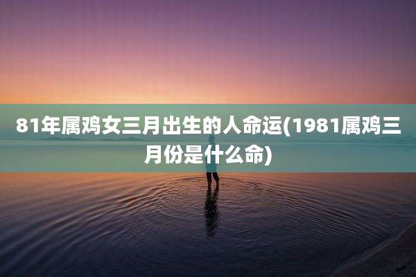 81年属鸡女三月出生的人命运(1981属鸡三月份是什么命)