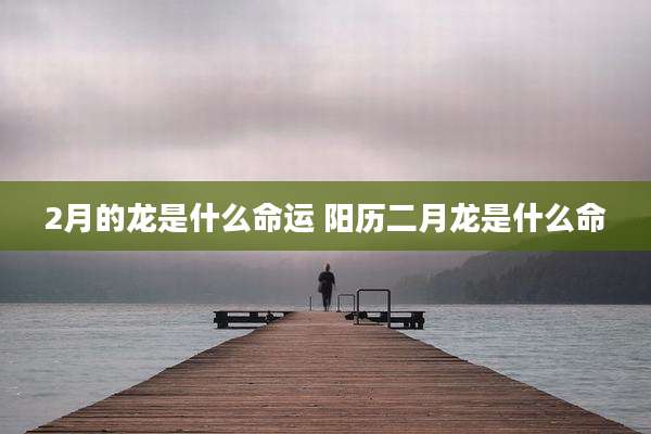 2月的龙是什么命运 阳历二月龙是什么命