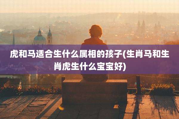 虎和马适合生什么属相的孩子(生肖马和生肖虎生什么宝宝好)