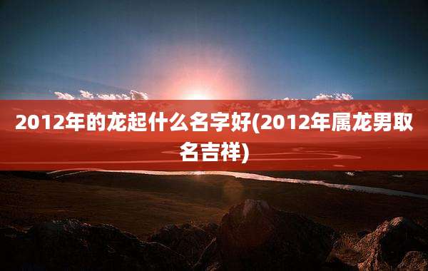 2012年的龙起什么名字好(2012年属龙男取名吉祥)