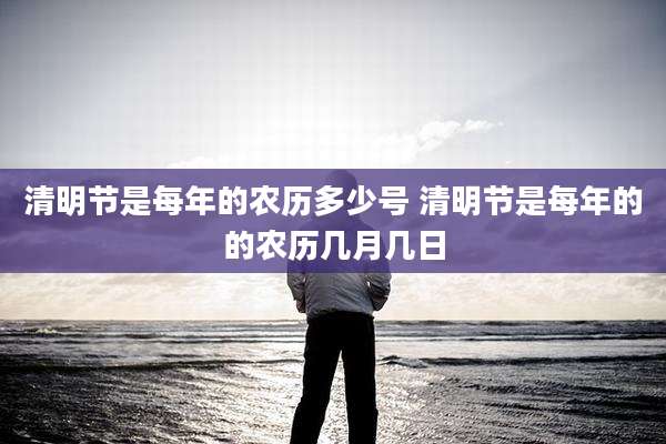 清明节是每年的农历多少号 清明节是每年的的农历几月几日