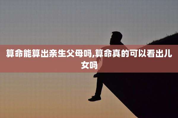 算命能算出亲生父母吗,算命真的可以看出儿女吗