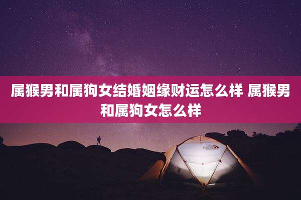 属猴男和属狗女结婚姻缘财运怎么样 属猴男和属狗女怎么样