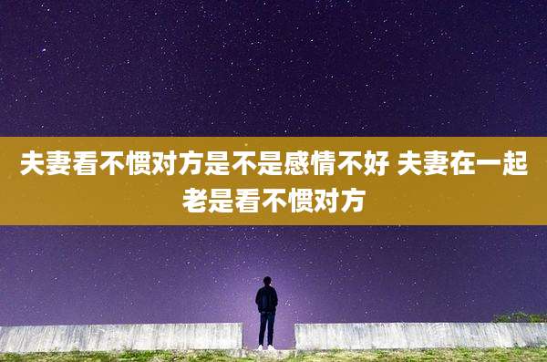 夫妻看不惯对方是不是感情不好 夫妻在一起老是看不惯对方