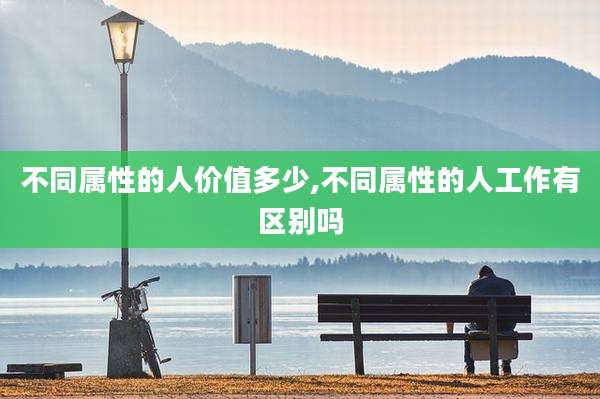不同属性的人价值多少,不同属性的人工作有区别吗