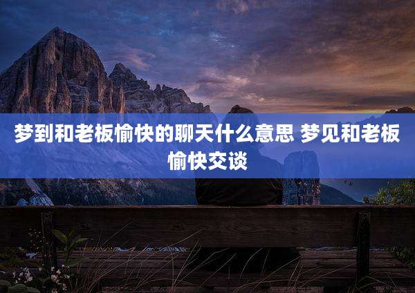 梦到和老板愉快的聊天什么意思 梦见和老板愉快交谈
