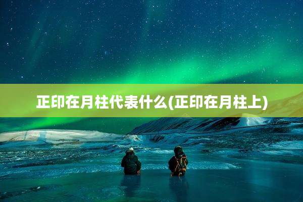 正印在月柱代表什么(正印在月柱上)