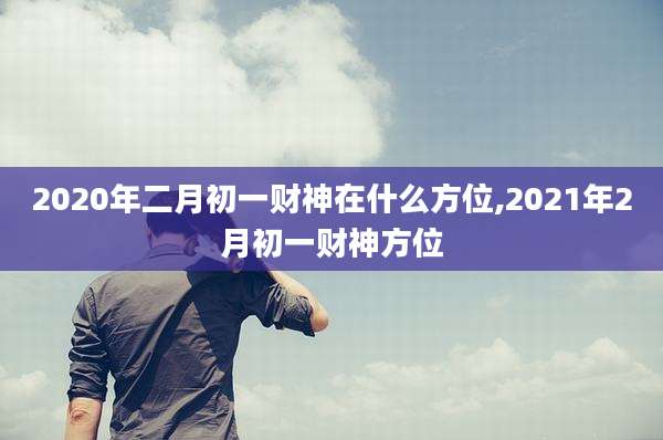 2020年二月初一财神在什么方位,2021年2月初一财神方位